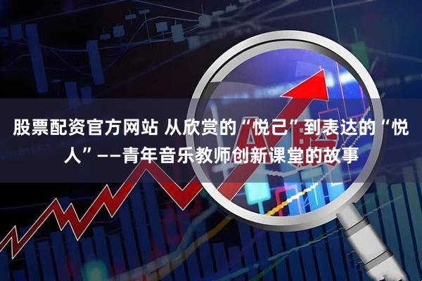股票配资官方网站 从欣赏的“悦己”到表达的“悦人”——青年音乐教师创新课堂的故事