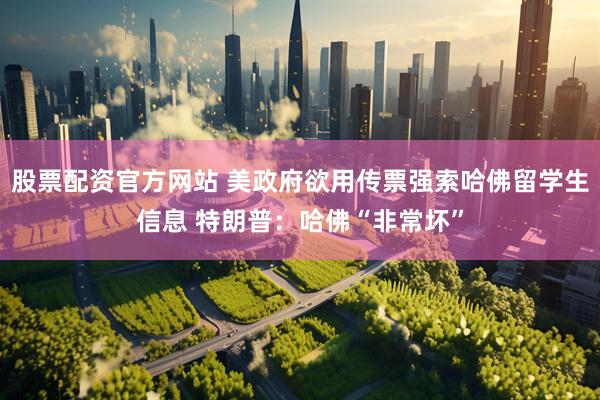 股票配资官方网站 美政府欲用传票强索哈佛留学生信息 特朗普：哈佛“非常坏”