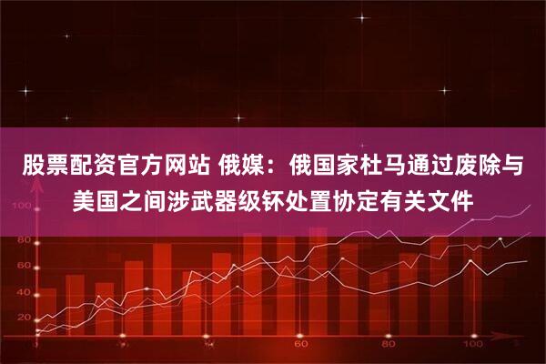 股票配资官方网站 俄媒：俄国家杜马通过废除与美国之间涉武器级钚处置协定有关文件